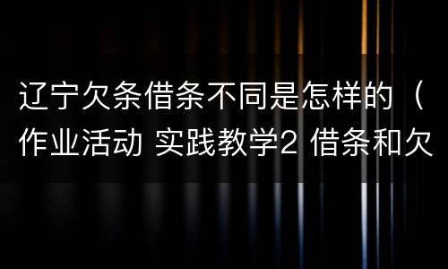 辽宁欠条借条不同是怎样的（作业活动 实践教学2 借条和欠条的主要区别是什么?）