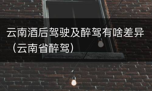 云南酒后驾驶及醉驾有啥差异（云南省醉驾）