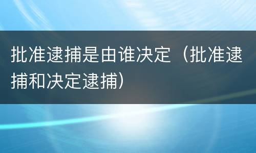 批准逮捕是由谁决定（批准逮捕和决定逮捕）