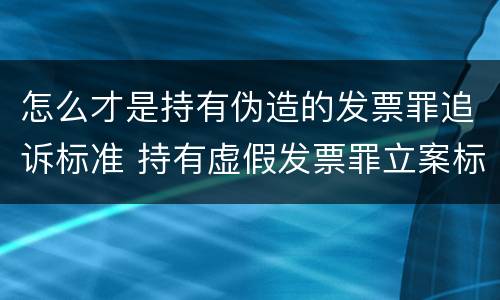 怎么才是持有伪造的发票罪追诉标准 持有虚假发票罪立案标准