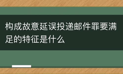 构成故意延误投递邮件罪要满足的特征是什么