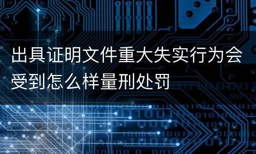 出具证明文件重大失实行为会受到怎么样量刑处罚