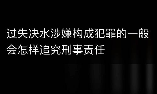 过失决水涉嫌构成犯罪的一般会怎样追究刑事责任