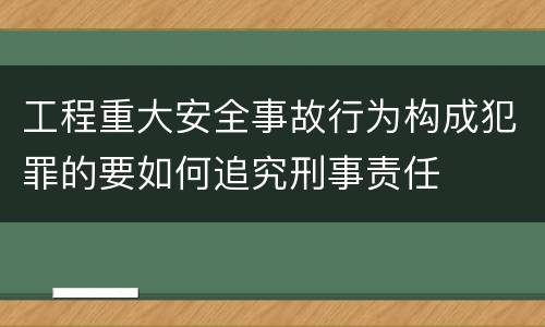 工程重大安全事故行为构成犯罪的要如何追究刑事责任