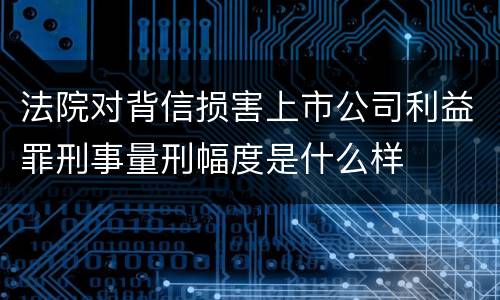法院对背信损害上市公司利益罪刑事量刑幅度是什么样