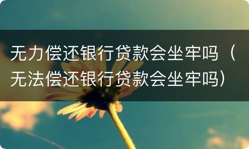 无力偿还银行贷款会坐牢吗（无法偿还银行贷款会坐牢吗）