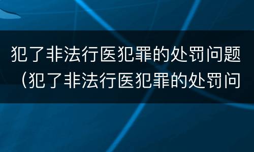 犯了非法行医犯罪的处罚问题（犯了非法行医犯罪的处罚问题怎么写）