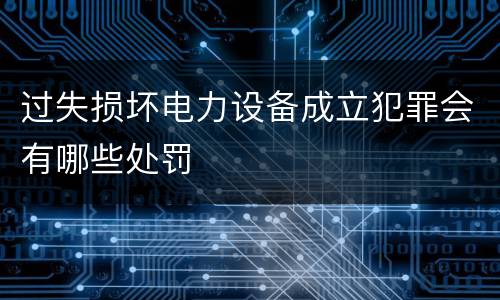 过失损坏电力设备成立犯罪会有哪些处罚