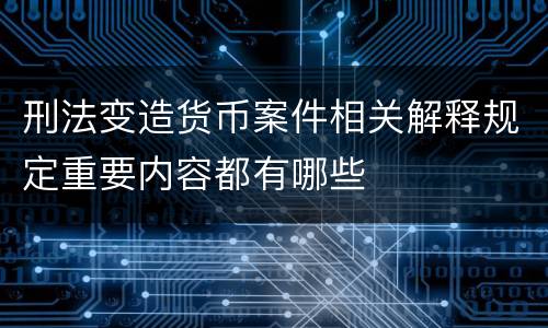 刑法变造货币案件相关解释规定重要内容都有哪些