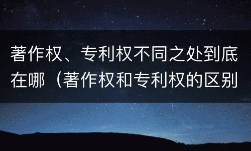 著作权、专利权不同之处到底在哪（著作权和专利权的区别和联系）