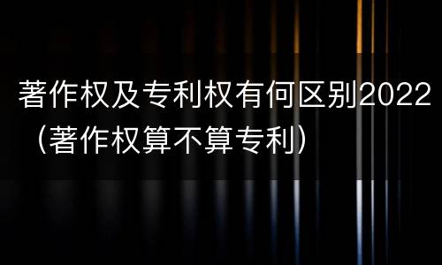 著作权及专利权有何区别2022（著作权算不算专利）