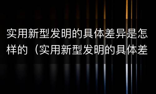 实用新型发明的具体差异是怎样的（实用新型发明的具体差异是怎样的现象）