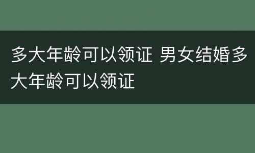 多大年龄可以领证 男女结婚多大年龄可以领证