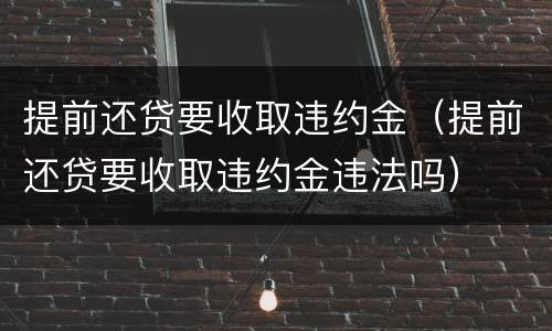 提前还贷要收取违约金（提前还贷要收取违约金违法吗）