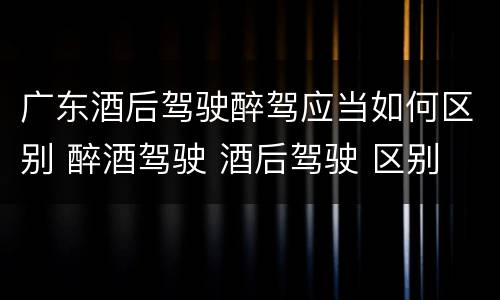 广东酒后驾驶醉驾应当如何区别 醉酒驾驶 酒后驾驶 区别