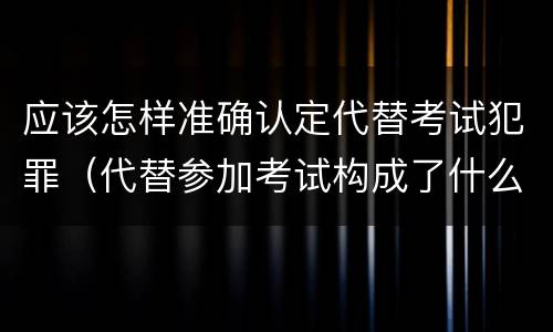 应该怎样准确认定代替考试犯罪（代替参加考试构成了什么犯罪）
