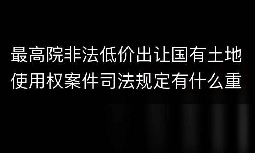 最高院非法低价出让国有土地使用权案件司法规定有什么重要内容