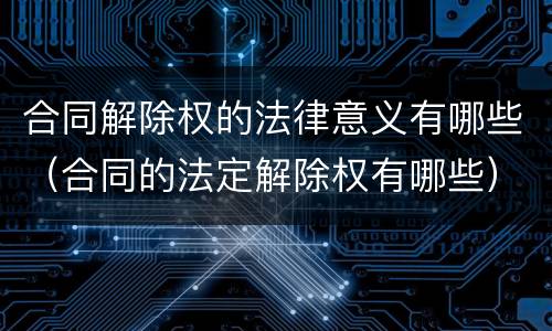 合同解除权的法律意义有哪些（合同的法定解除权有哪些）