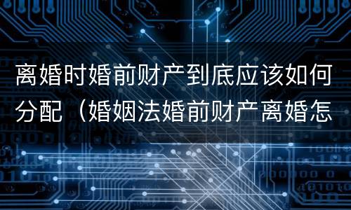 离婚时婚前财产到底应该如何分配（婚姻法婚前财产离婚怎么分配）