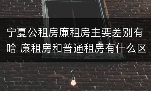宁夏公租房廉租房主要差别有啥 廉租房和普通租房有什么区别