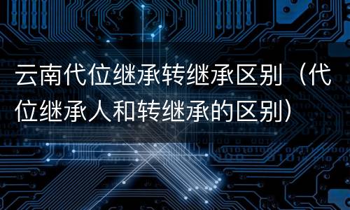 云南代位继承转继承区别（代位继承人和转继承的区别）