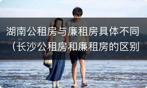 湖南公租房与廉租房具体不同（长沙公租房和廉租房的区别）