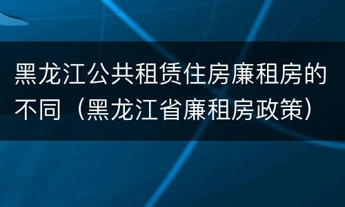 黑龙江公共租赁住房廉租房的不同（黑龙江省廉租房政策）