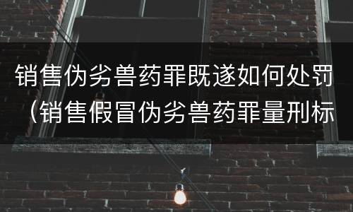 销售伪劣兽药罪既遂如何处罚（销售假冒伪劣兽药罪量刑标准）