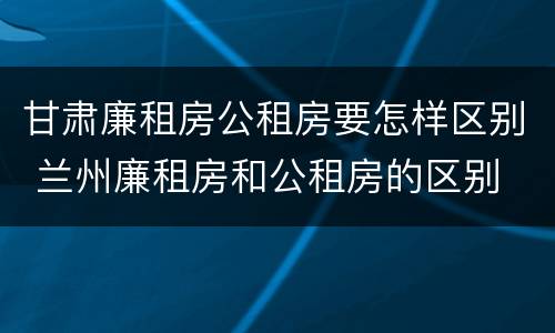 甘肃廉租房公租房要怎样区别 兰州廉租房和公租房的区别