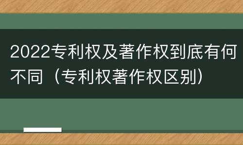 2022专利权及著作权到底有何不同（专利权著作权区别）