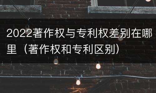 2022著作权与专利权差别在哪里（著作权和专利区别）