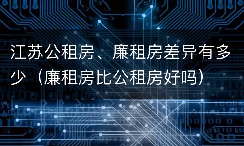 江苏公租房、廉租房差异有多少（廉租房比公租房好吗）