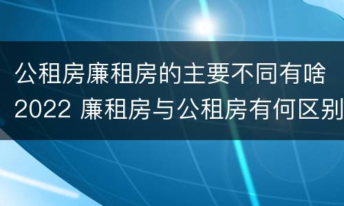 公租房廉租房的主要不同有啥2022 廉租房与公租房有何区别