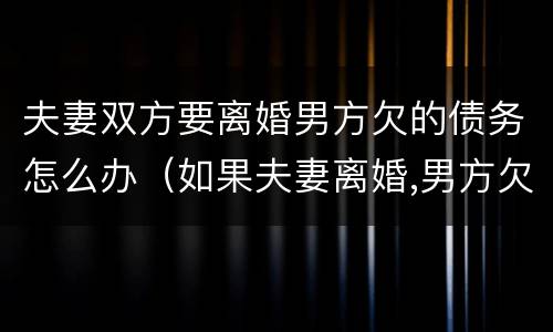 夫妻双方要离婚男方欠的债务怎么办（如果夫妻离婚,男方欠钱,妻子要还吗）