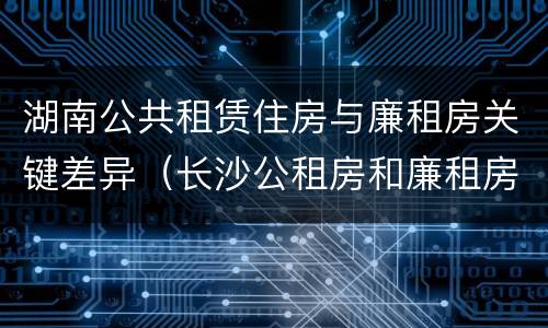 湖南公共租赁住房与廉租房关键差异（长沙公租房和廉租房的区别）