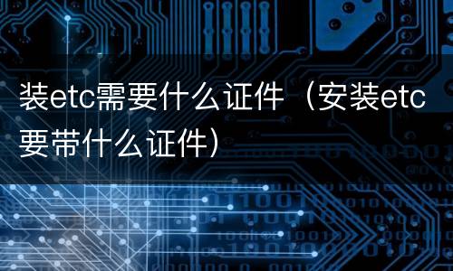 装etc需要什么证件（安装etc要带什么证件）