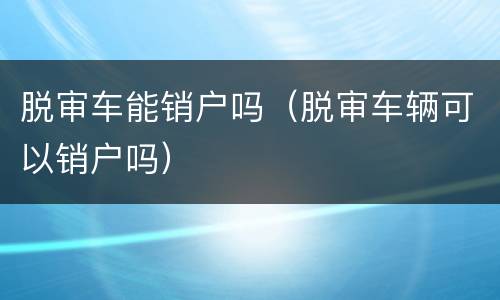 脱审车能销户吗（脱审车辆可以销户吗）