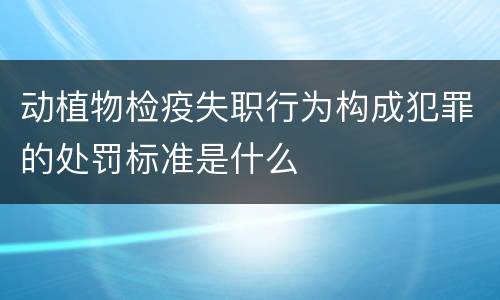 动植物检疫失职行为构成犯罪的处罚标准是什么