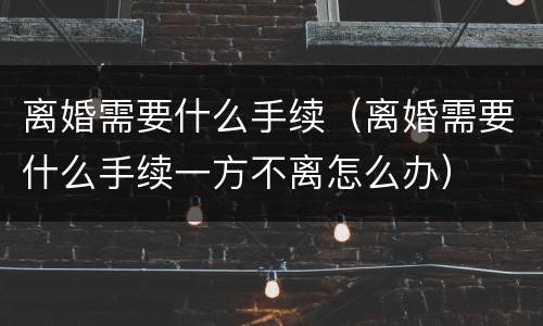 离婚需要什么手续（离婚需要什么手续一方不离怎么办）