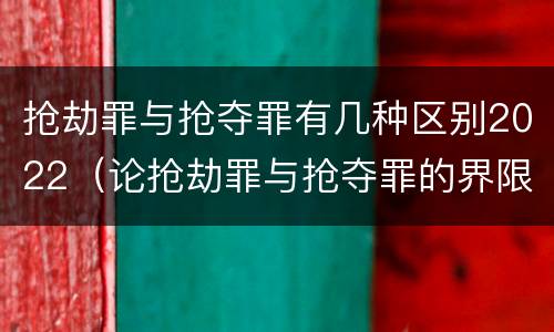 抢劫罪与抢夺罪有几种区别2022（论抢劫罪与抢夺罪的界限）