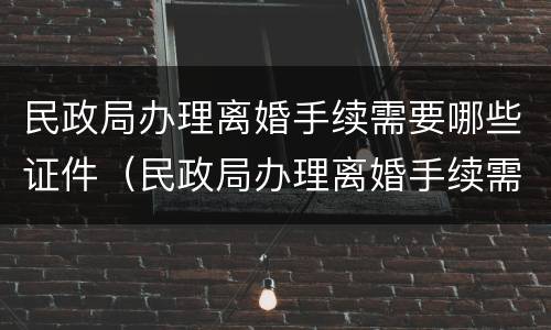民政局办理离婚手续需要哪些证件（民政局办理离婚手续需要哪些证件及材料）
