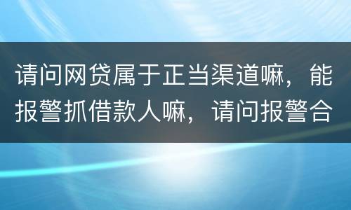 请问网贷属于正当渠道嘛，能报警抓借款人嘛，请问报警合理嘛