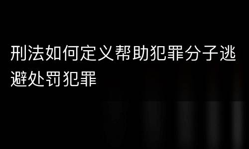 刑法如何定义帮助犯罪分子逃避处罚犯罪