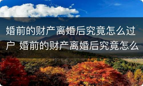 婚前的财产离婚后究竟怎么过户 婚前的财产离婚后究竟怎么过户呢