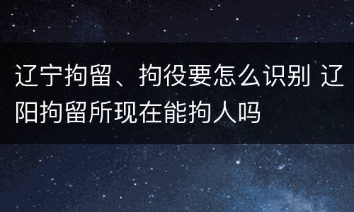 辽宁拘留、拘役要怎么识别 辽阳拘留所现在能拘人吗