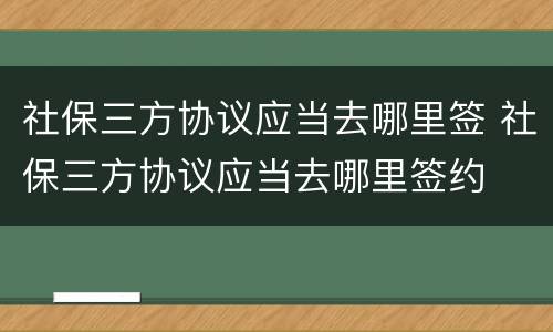 社保三方协议应当去哪里签 社保三方协议应当去哪里签约