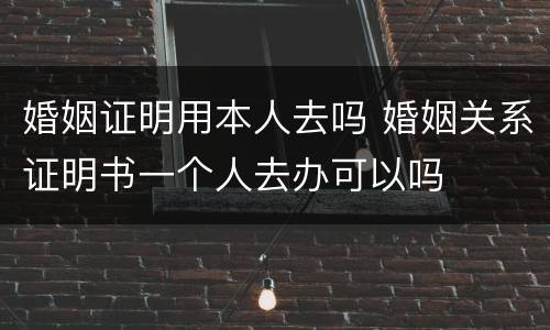 婚姻证明用本人去吗 婚姻关系证明书一个人去办可以吗