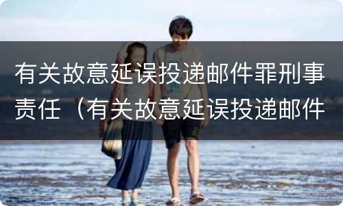 有关故意延误投递邮件罪刑事责任（有关故意延误投递邮件罪刑事责任的规定）