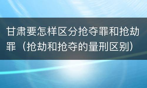 甘肃要怎样区分抢夺罪和抢劫罪（抢劫和抢夺的量刑区别）