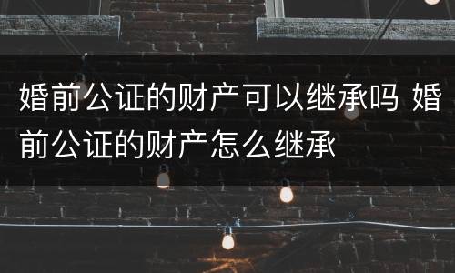 婚前公证的财产可以继承吗 婚前公证的财产怎么继承